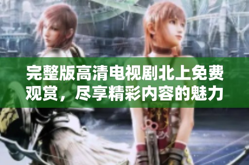 完整版高清电视剧北上免费观赏，尽享精彩内容的魅力与情感