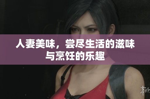 人妻美味，尝尽生活的滋味与烹饪的乐趣
