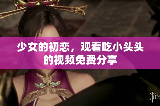 少女的初恋，观看吃小头头的视频免费分享