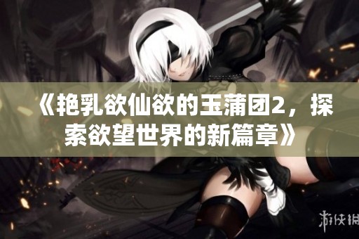 《艳乳欲仙欲的玉蒲团2，探索欲望世界的新篇章》