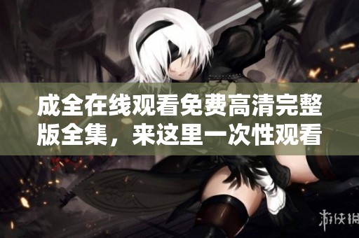 成全在线观看免费高清完整版全集，来这里一次性观看所有精彩内容！