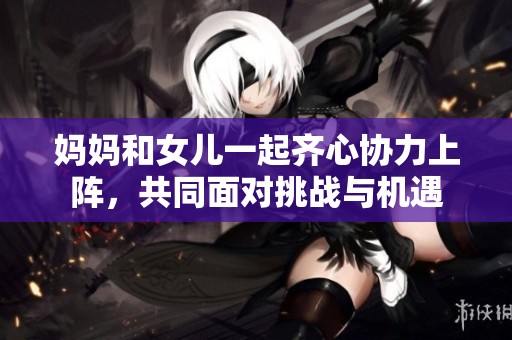 妈妈和女儿一起齐心协力上阵，共同面对挑战与机遇