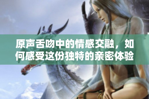 原声舌吻中的情感交融，如何感受这份独特的亲密体验