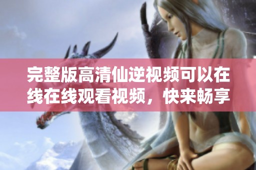完整版高清仙逆视频可以在线在线观看视频，快来畅享精彩内容吧