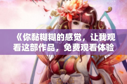 《你黏糊糊的感觉，让我观看这部作品，免费观看体验》