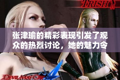 张津瑜的精彩表现引发了观众的热烈讨论，她的魅力令人难以忘怀。