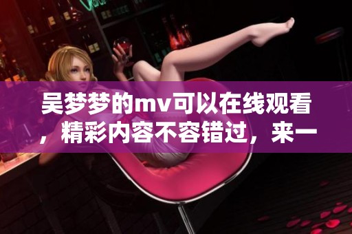 吴梦梦的mv可以在线观看，精彩内容不容错过，来一起欣赏吧！