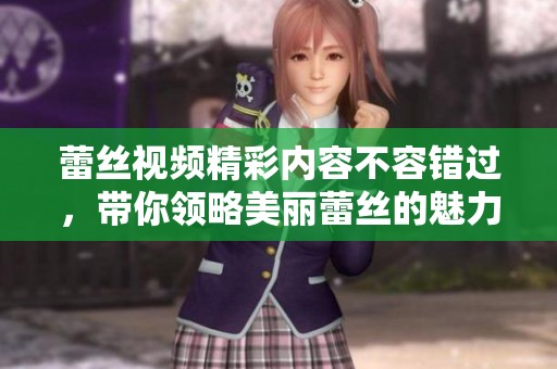 蕾丝视频精彩内容不容错过，带你领略美丽蕾丝的魅力与魅惑。