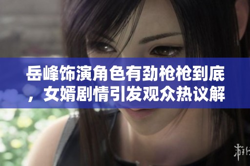 岳峰饰演角色有劲枪枪到底，女婿剧情引发观众热议解析