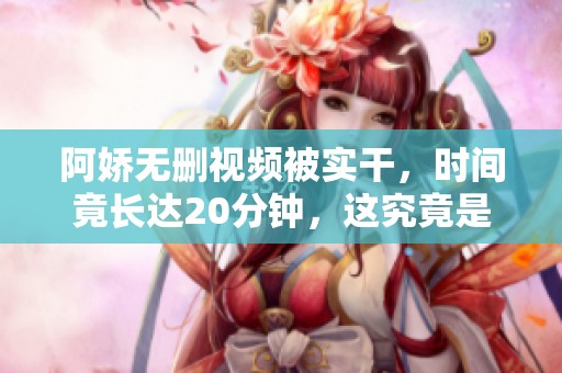 阿娇无删视频被实干，时间竟长达20分钟，这究竟是怎么回事呢