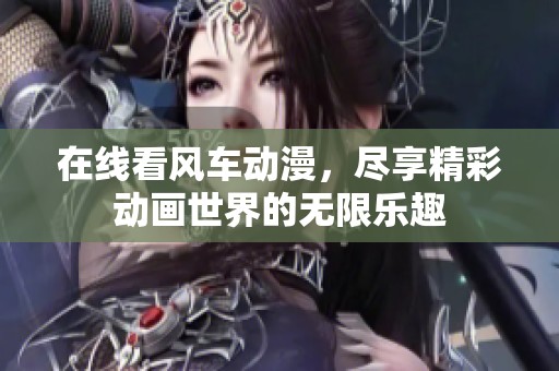 在线看风车动漫，尽享精彩动画世界的无限乐趣