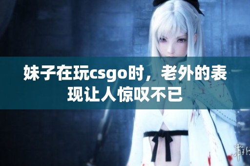 妹子在玩csgo时，老外的表现让人惊叹不已