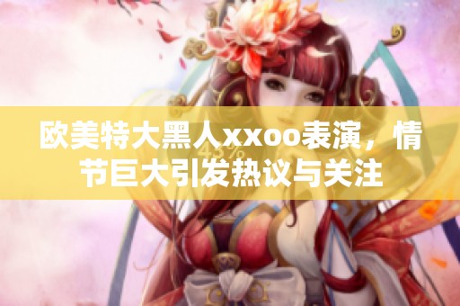 欧美特大黑人xxoo表演，情节巨大引发热议与关注