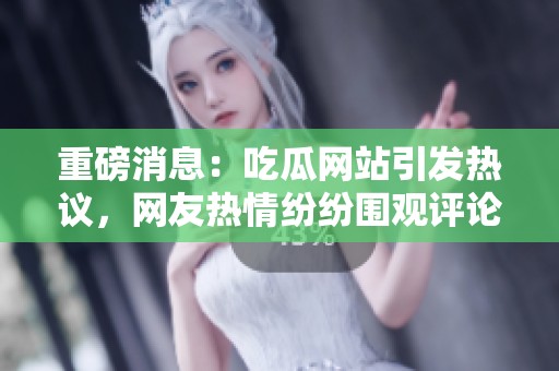 重磅消息：吃瓜网站引发热议，网友热情纷纷围观评论