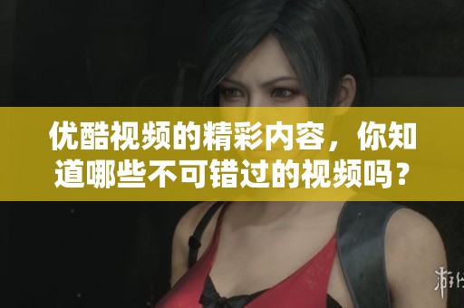 优酷视频的精彩内容，你知道哪些不可错过的视频吗？