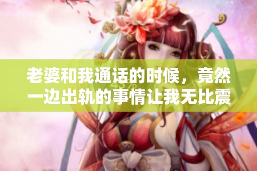 老婆和我通话的时候，竟然一边出轨的事情让我无比震惊