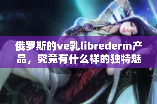 俄罗斯的ve乳librederm产品，究竟有什么样的独特魅力呢
