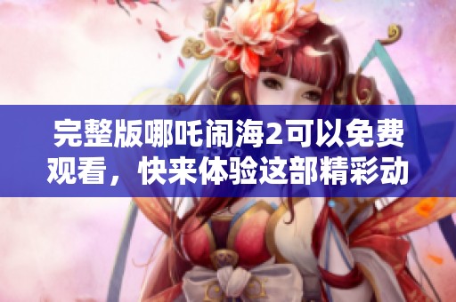 完整版哪吒闹海2可以免费观看，快来体验这部精彩动画的魅力吧