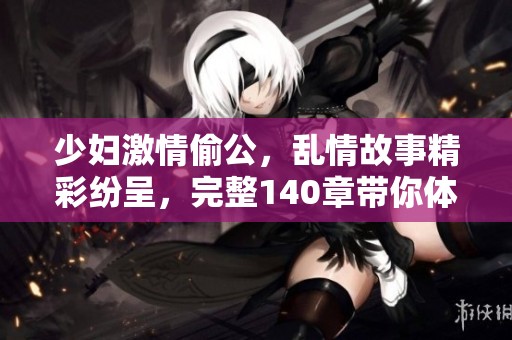 少妇激情偷公，乱情故事精彩纷呈，完整140章带你体验不一样的感受