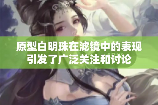 原型白明珠在滤镜中的表现引发了广泛关注和讨论