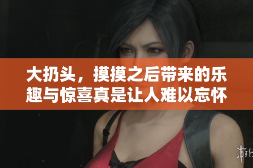 大扔头，摸摸之后带来的乐趣与惊喜真是让人难以忘怀