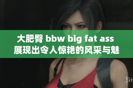 大肥臀 bbw big fat ass 展现出令人惊艳的风采与魅力