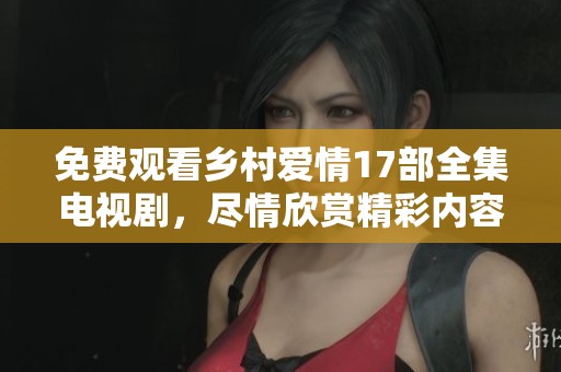 免费观看乡村爱情17部全集电视剧，尽情欣赏精彩内容与感人故事