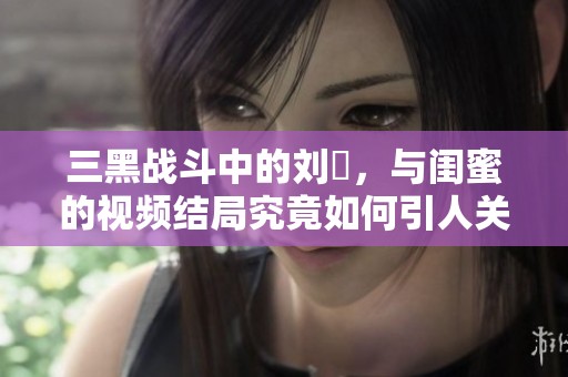 三黑战斗中的刘玥，与闺蜜的视频结局究竟如何引人关注呢