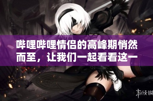 哔哩哔哩情侣的高峰期悄然而至，让我们一起看看这一现象吧