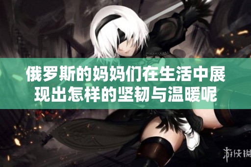 俄罗斯的妈妈们在生活中展现出怎样的坚韧与温暖呢
