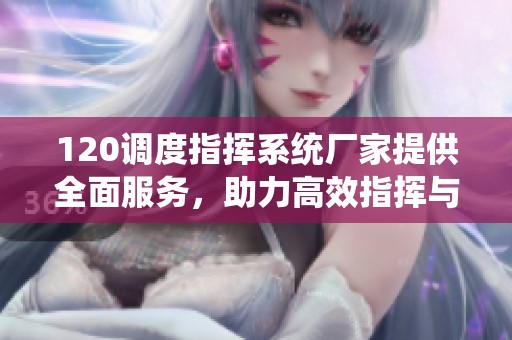 120调度指挥系统厂家提供全面服务，助力高效指挥与调度管理
