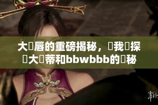 大陰唇的重磅揭秘，讓我們探討大陰蒂和bbwbbb的奧秘