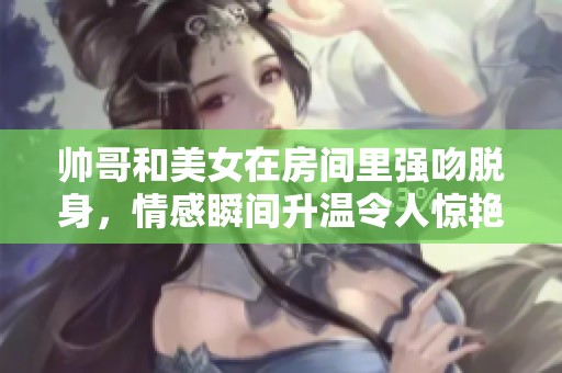 帅哥和美女在房间里强吻脱身，情感瞬间升温令人惊艳