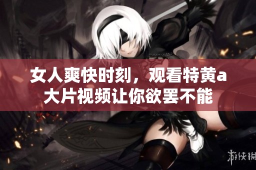女人爽快时刻，观看特黄a大片视频让你欲罢不能