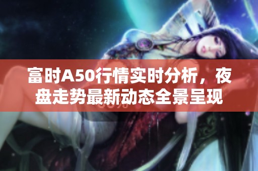 富时A50行情实时分析，夜盘走势最新动态全景呈现