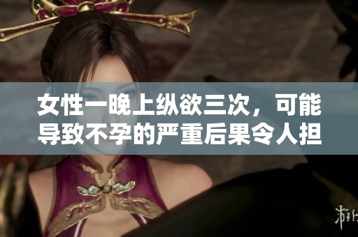 女性一晚上纵欲三次，可能导致不孕的严重后果令人担忧