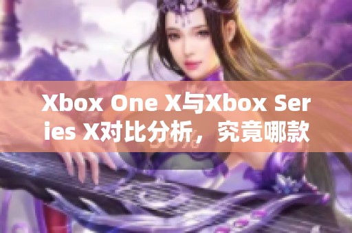 Xbox One X与Xbox Series X对比分析，究竟哪款更具性价比呢