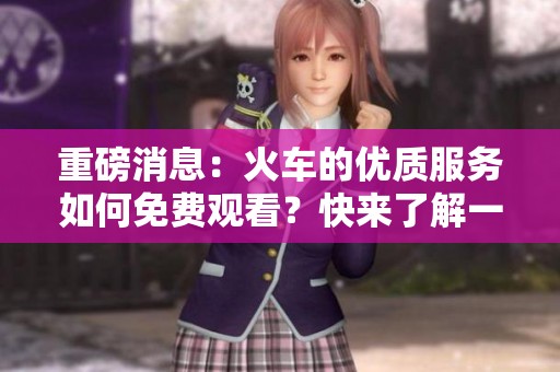 重磅消息：火车的优质服务如何免费观看？快来了解一下吧！