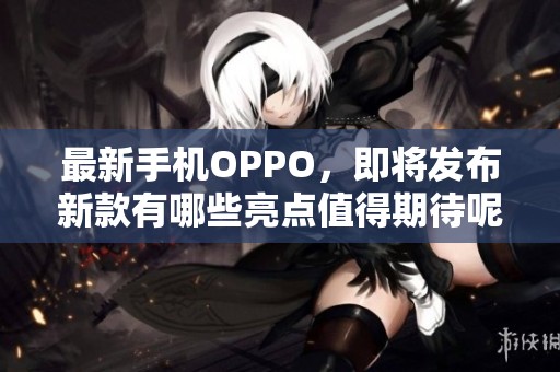 最新手机OPPO，即将发布新款有哪些亮点值得期待呢