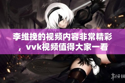 李维挽的视频内容非常精彩，vvk视频值得大家一看