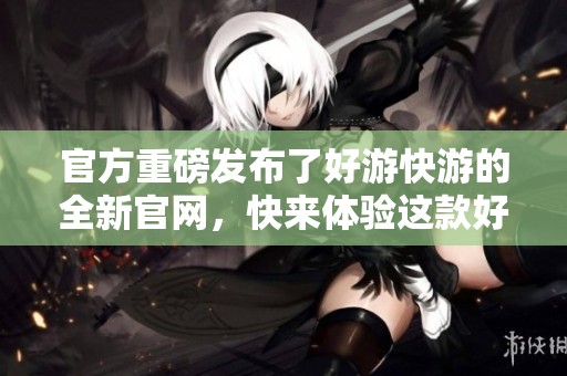 官方重磅发布了好游快游的全新官网，快来体验这款好游吧！