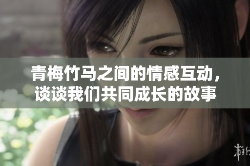 青梅竹马之间的情感互动，谈谈我们共同成长的故事
