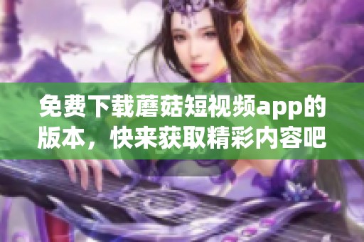 免费下载蘑菇短视频app的版本，快来获取精彩内容吧！