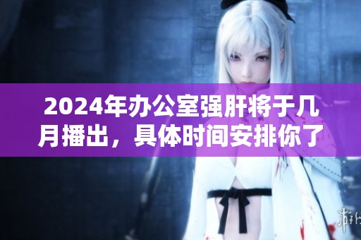 2024年办公室强肝将于几月播出，具体时间安排你了解了吗
