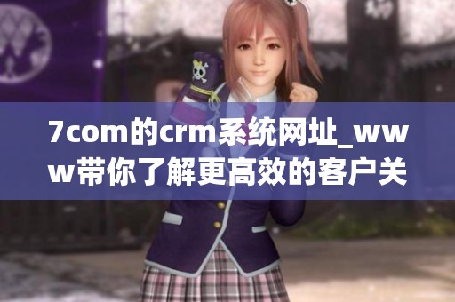 7com的crm系统网址_www带你了解更高效的客户关系管理技巧