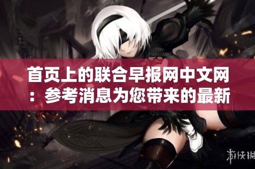 首页上的联合早报网中文网：参考消息为您带来的最新资讯与报道