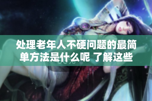 处理老年人不硬问题的最简单方法是什么呢 了解这些有效的解决方案