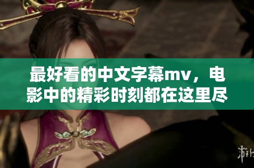 最好看的中文字幕mv，电影中的精彩时刻都在这里尽情展现！