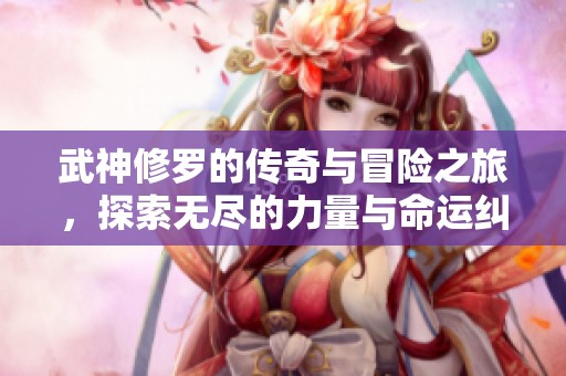 武神修罗的传奇与冒险之旅，探索无尽的力量与命运纠葛