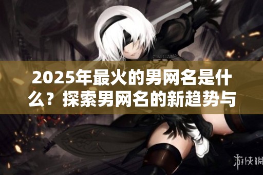 2025年最火的男网名是什么？探索男网名的新趋势与灵感。